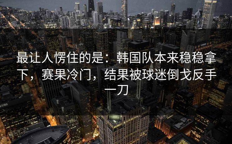 最让人愣住的是：韩国队本来稳稳拿下，赛果冷门，结果被球迷倒戈反手一刀