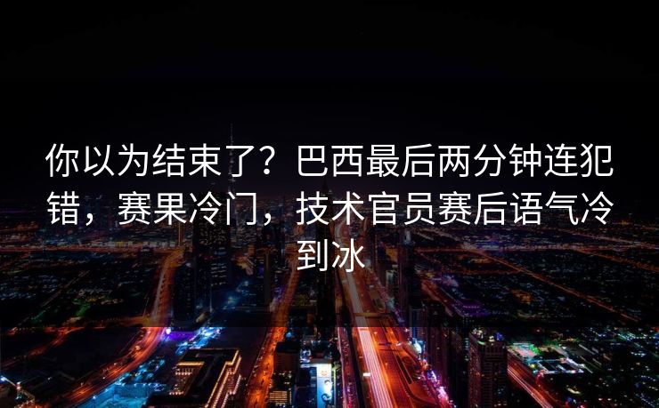 你以为结束了？巴西最后两分钟连犯错，赛果冷门，技术官员赛后语气冷到冰