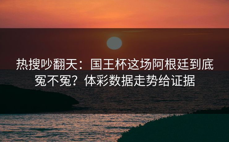 热搜吵翻天：国王杯这场阿根廷到底冤不冤？体彩数据走势给证据