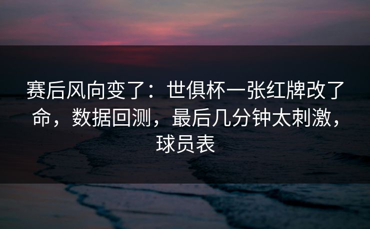 赛后风向变了：世俱杯一张红牌改了命，数据回测，最后几分钟太刺激，球员表