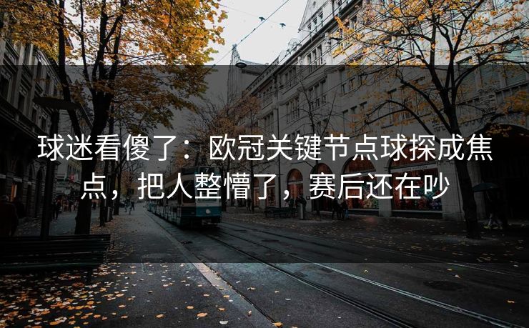 球迷看傻了：欧冠关键节点球探成焦点，把人整懵了，赛后还在吵