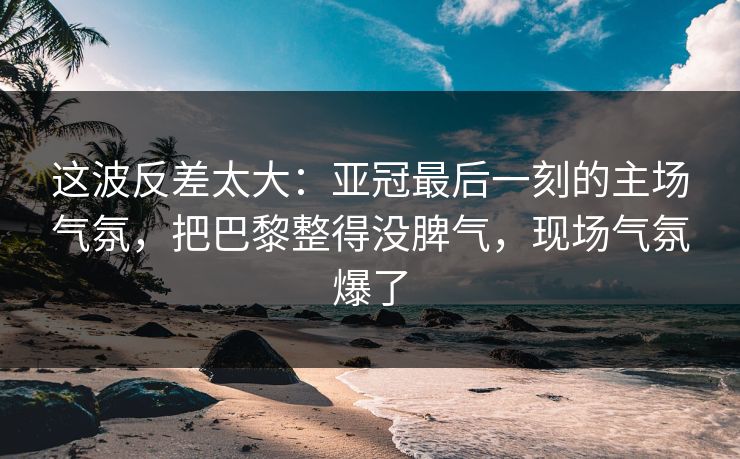 这波反差太大：亚冠最后一刻的主场气氛，把巴黎整得没脾气，现场气氛爆了