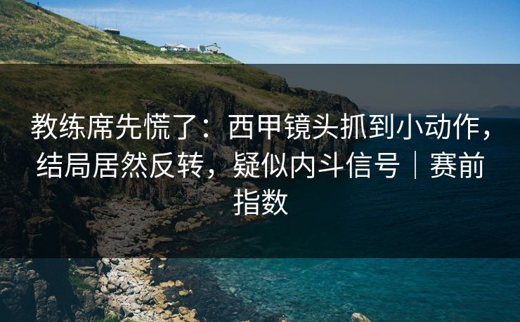 教练席先慌了：西甲镜头抓到小动作，结局居然反转，疑似内斗信号｜赛前指数
