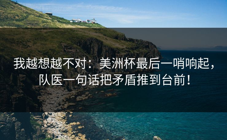 我越想越不对：美洲杯最后一哨响起，队医一句话把矛盾推到台前！