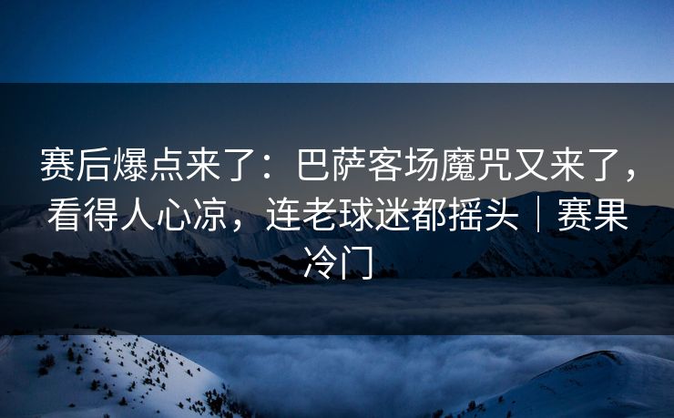 赛后爆点来了：巴萨客场魔咒又来了，看得人心凉，连老球迷都摇头｜赛果冷门