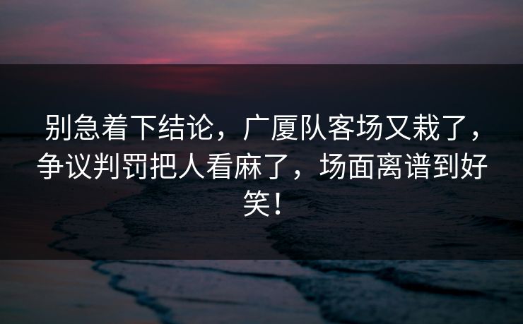 别急着下结论，广厦队客场又栽了，争议判罚把人看麻了，场面离谱到好笑！