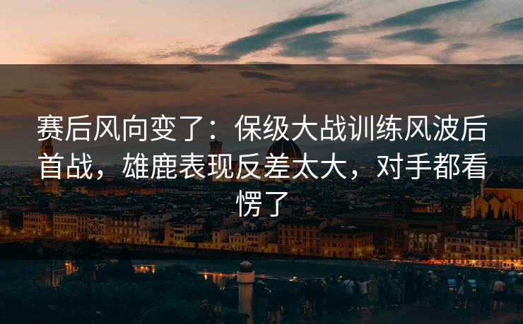 赛后风向变了：保级大战训练风波后首战，雄鹿表现反差太大，对手都看愣了