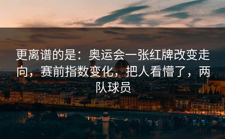 更离谱的是：奥运会一张红牌改变走向，赛前指数变化，把人看懵了，两队球员