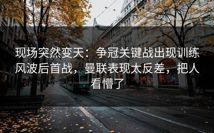 现场突然变天：争冠关键战出现训练风波后首战，曼联表现太反差，把人看懵了