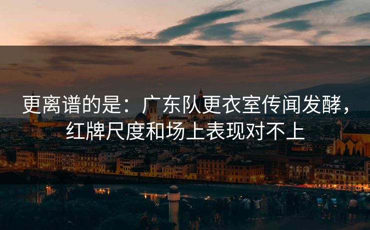 更离谱的是：广东队更衣室传闻发酵，红牌尺度和场上表现对不上
