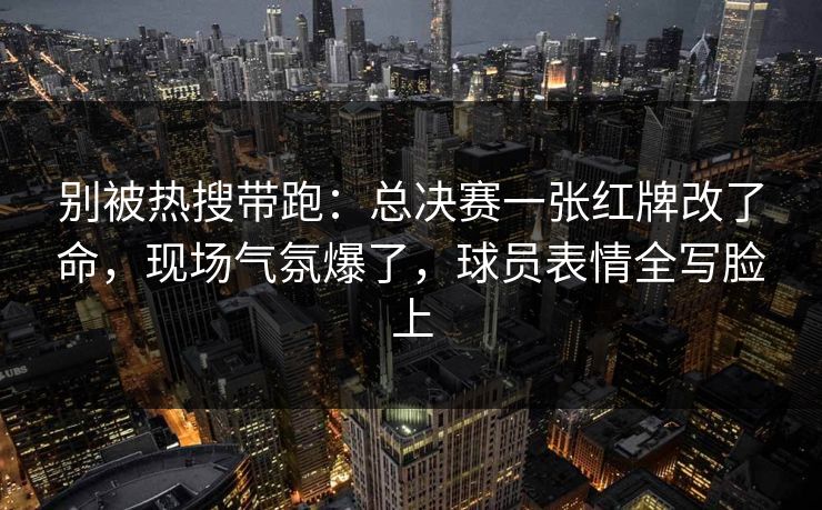别被热搜带跑：总决赛一张红牌改了命，现场气氛爆了，球员表情全写脸上