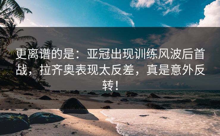 更离谱的是：亚冠出现训练风波后首战，拉齐奥表现太反差，真是意外反转！