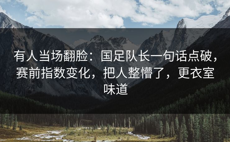 有人当场翻脸：国足队长一句话点破，赛前指数变化，把人整懵了，更衣室味道
