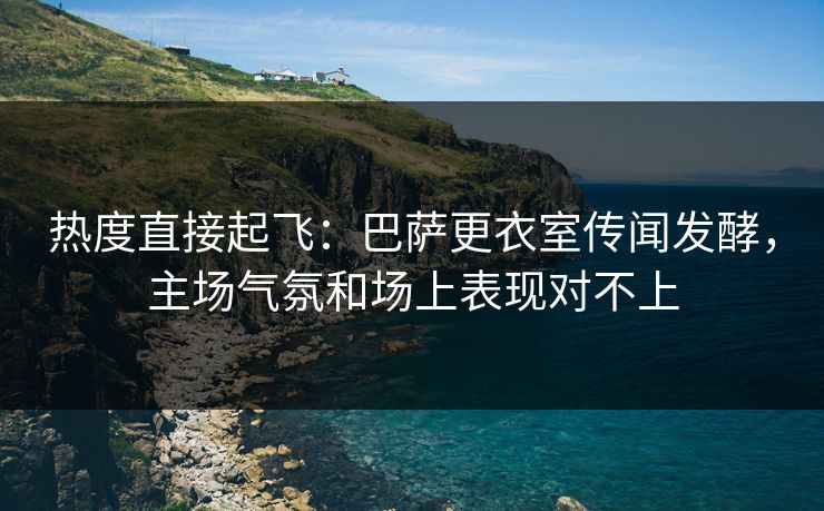 热度直接起飞：巴萨更衣室传闻发酵，主场气氛和场上表现对不上