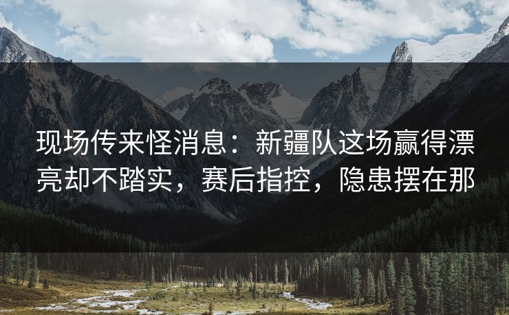 现场传来怪消息：新疆队这场赢得漂亮却不踏实，赛后指控，隐患摆在那