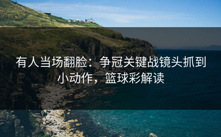 有人当场翻脸：争冠关键战镜头抓到小动作，篮球彩解读