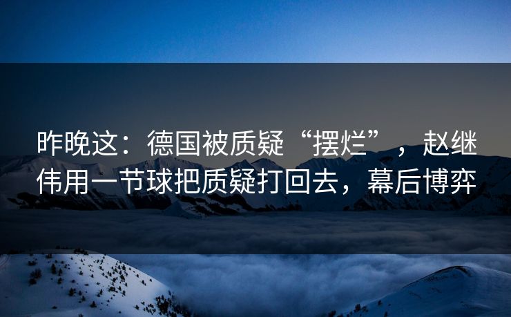 昨晚这：德国被质疑“摆烂”，赵继伟用一节球把质疑打回去，幕后博弈