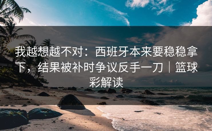 我越想越不对：西班牙本来要稳稳拿下，结果被补时争议反手一刀｜篮球彩解读