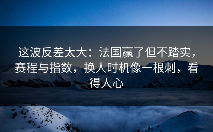 这波反差太大：法国赢了但不踏实，赛程与指数，换人时机像一根刺，看得人心