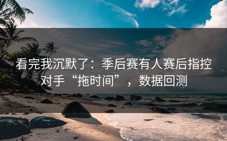 看完我沉默了：季后赛有人赛后指控对手“拖时间”，数据回测