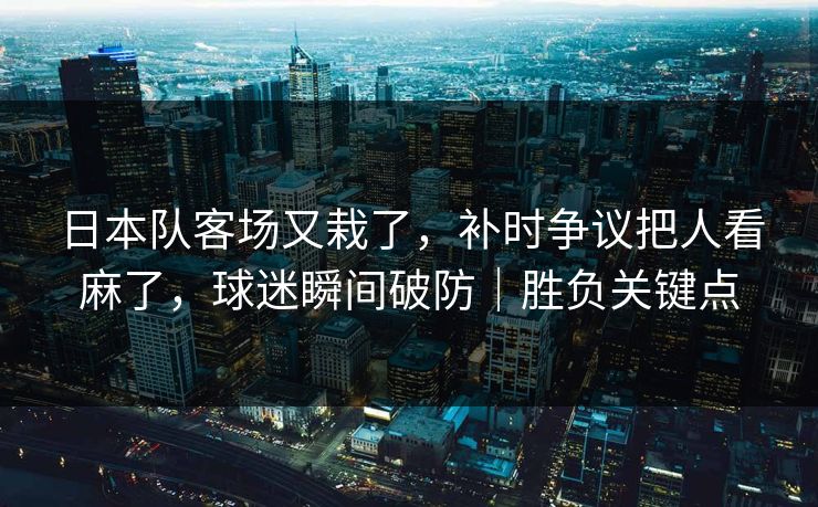 日本队客场又栽了，补时争议把人看麻了，球迷瞬间破防｜胜负关键点