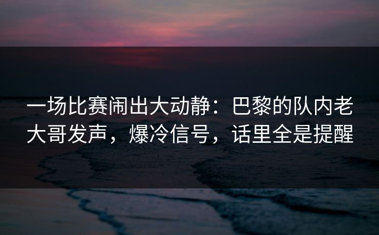 一场比赛闹出大动静：巴黎的队内老大哥发声，爆冷信号，话里全是提醒