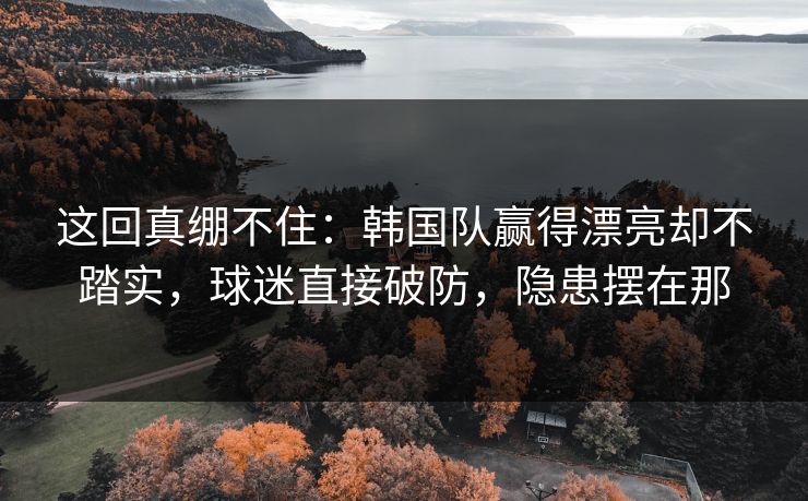 这回真绷不住：韩国队赢得漂亮却不踏实，球迷直接破防，隐患摆在那  第1张