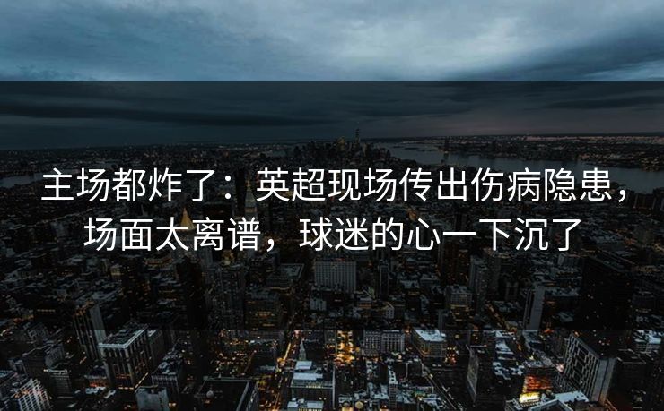 主场都炸了：英超现场传出伤病隐患，场面太离谱，球迷的心一下沉了
