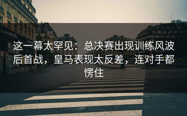这一幕太罕见：总决赛出现训练风波后首战，皇马表现太反差，连对手都愣住