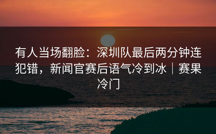 有人当场翻脸：深圳队最后两分钟连犯错，新闻官赛后语气冷到冰｜赛果冷门  第1张