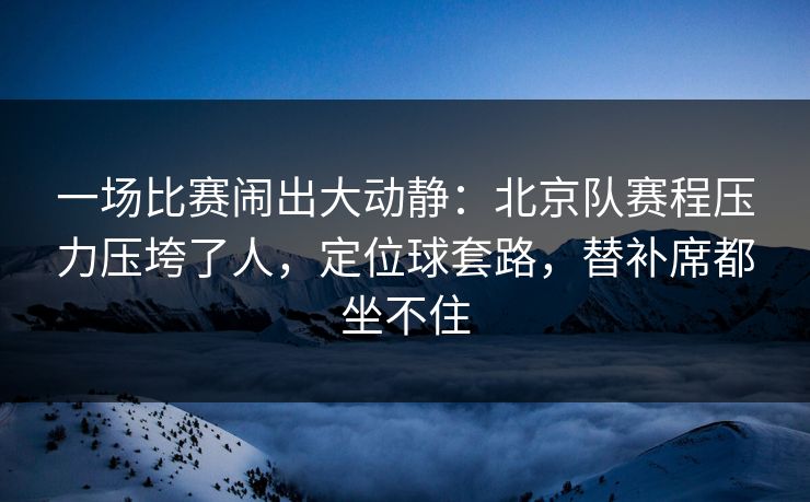 一场比赛闹出大动静：北京队赛程压力压垮了人，定位球套路，替补席都坐不住  第1张