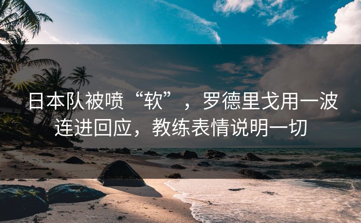 日本队被喷“软”，罗德里戈用一波连进回应，教练表情说明一切  第1张