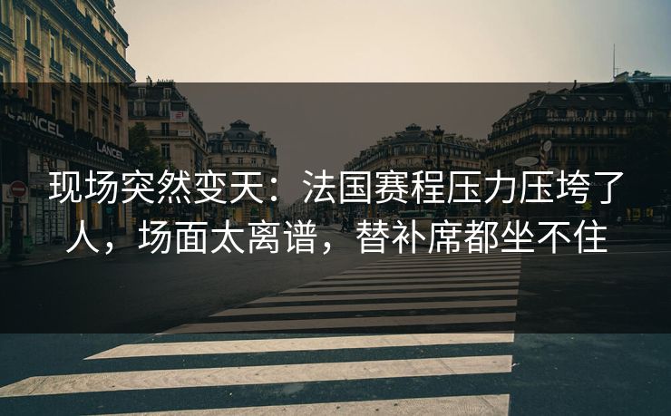 现场突然变天：法国赛程压力压垮了人，场面太离谱，替补席都坐不住