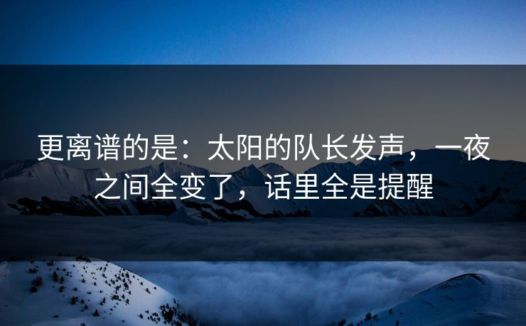 更离谱的是：太阳的队长发声，一夜之间全变了，话里全是提醒  第1张