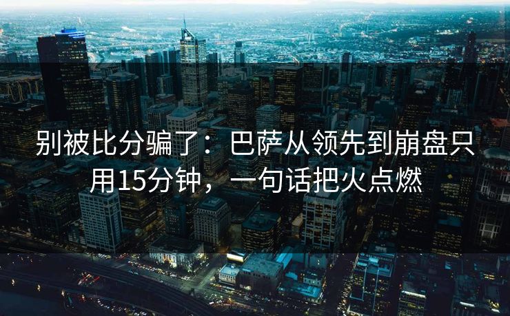 别被比分骗了：巴萨从领先到崩盘只用15分钟，一句话把火点燃