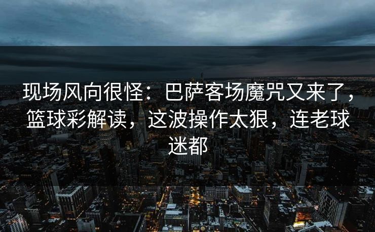 现场风向很怪：巴萨客场魔咒又来了，篮球彩解读，这波操作太狠，连老球迷都  第1张