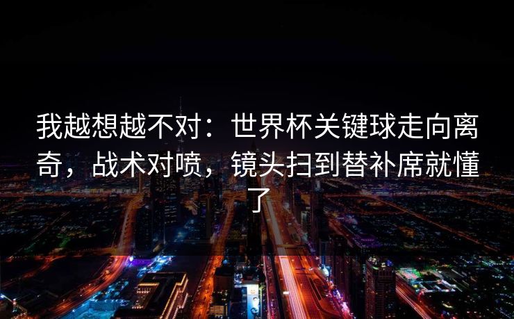 我越想越不对:世界杯关键球走向离奇,战术对喷,镜头扫到替补席就懂了
